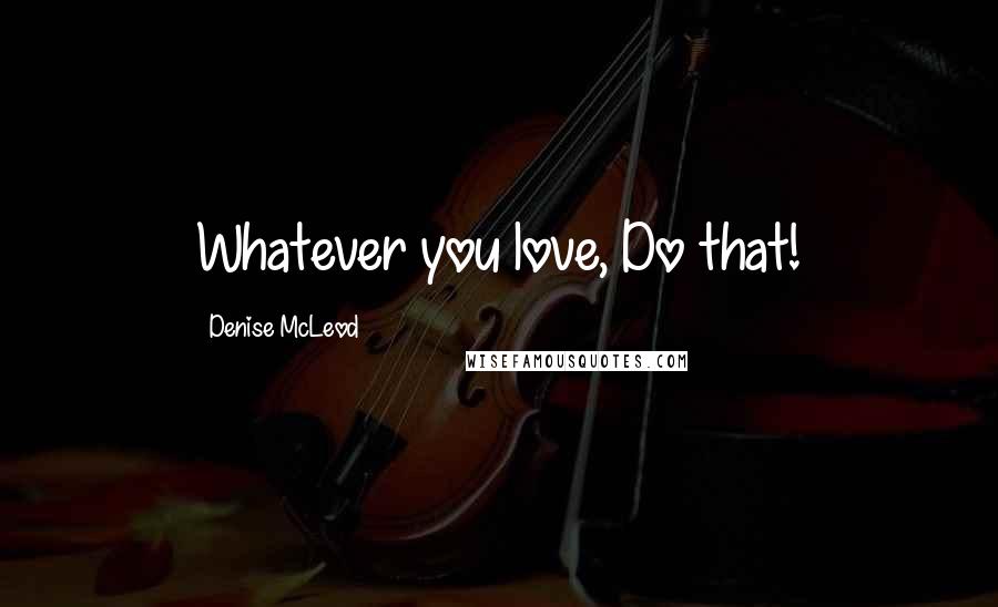 Denise McLeod Quotes: Whatever you love, Do that!