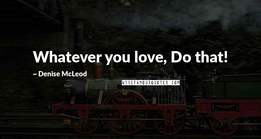 Denise McLeod Quotes: Whatever you love, Do that!