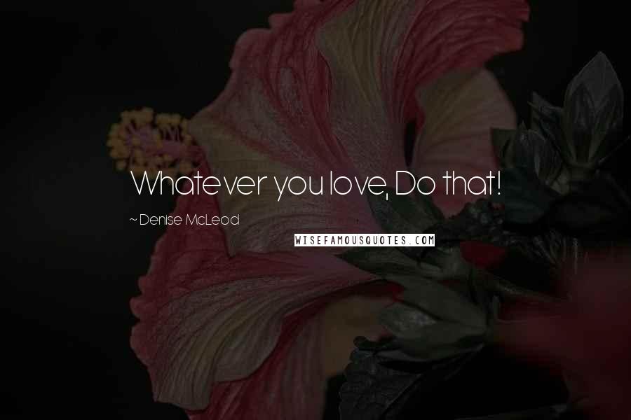 Denise McLeod Quotes: Whatever you love, Do that!