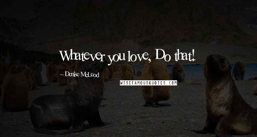 Denise McLeod Quotes: Whatever you love, Do that!