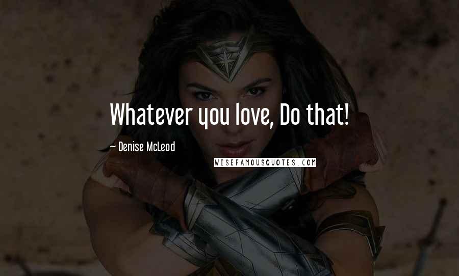 Denise McLeod Quotes: Whatever you love, Do that!