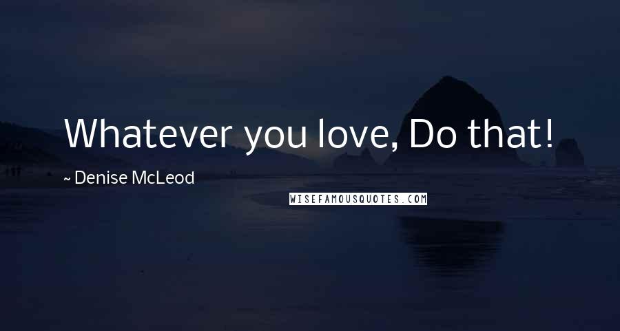 Denise McLeod Quotes: Whatever you love, Do that!