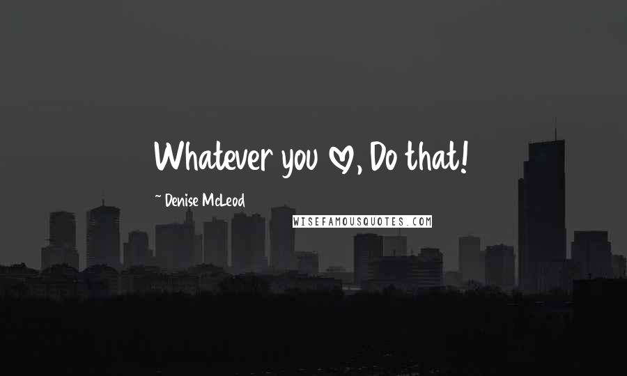 Denise McLeod Quotes: Whatever you love, Do that!