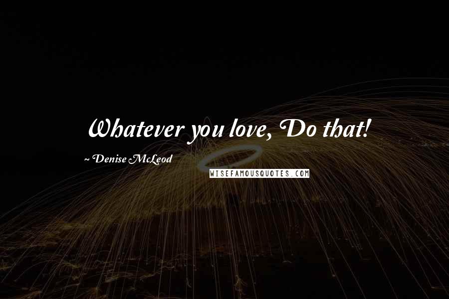 Denise McLeod Quotes: Whatever you love, Do that!