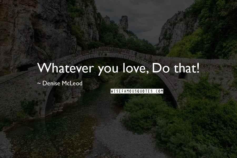 Denise McLeod Quotes: Whatever you love, Do that!