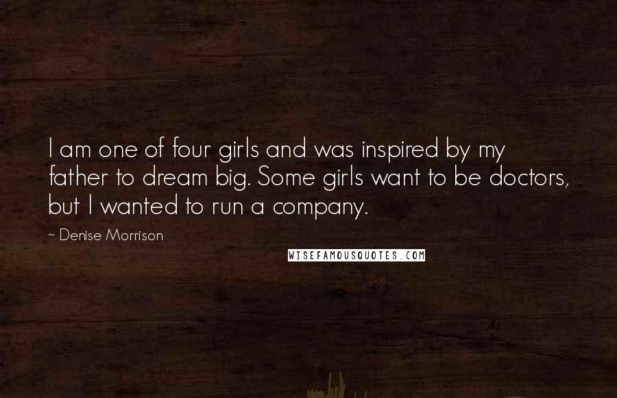 Denise Morrison Quotes: I am one of four girls and was inspired by my father to dream big. Some girls want to be doctors, but I wanted to run a company.