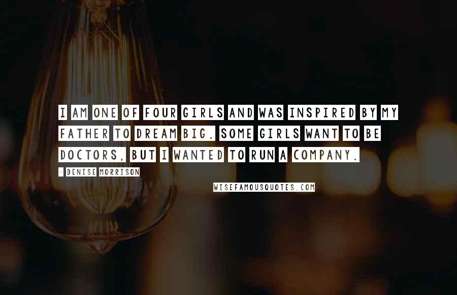 Denise Morrison Quotes: I am one of four girls and was inspired by my father to dream big. Some girls want to be doctors, but I wanted to run a company.
