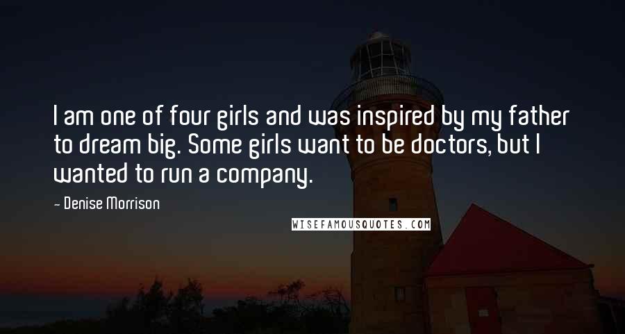 Denise Morrison Quotes: I am one of four girls and was inspired by my father to dream big. Some girls want to be doctors, but I wanted to run a company.