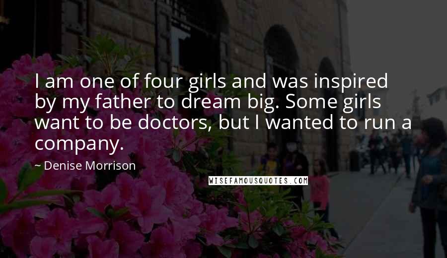 Denise Morrison Quotes: I am one of four girls and was inspired by my father to dream big. Some girls want to be doctors, but I wanted to run a company.