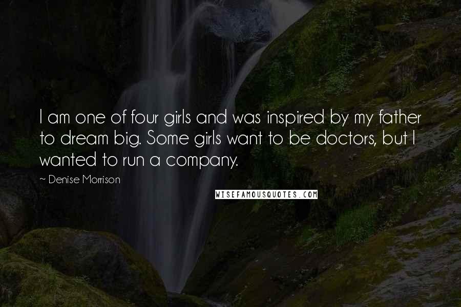 Denise Morrison Quotes: I am one of four girls and was inspired by my father to dream big. Some girls want to be doctors, but I wanted to run a company.