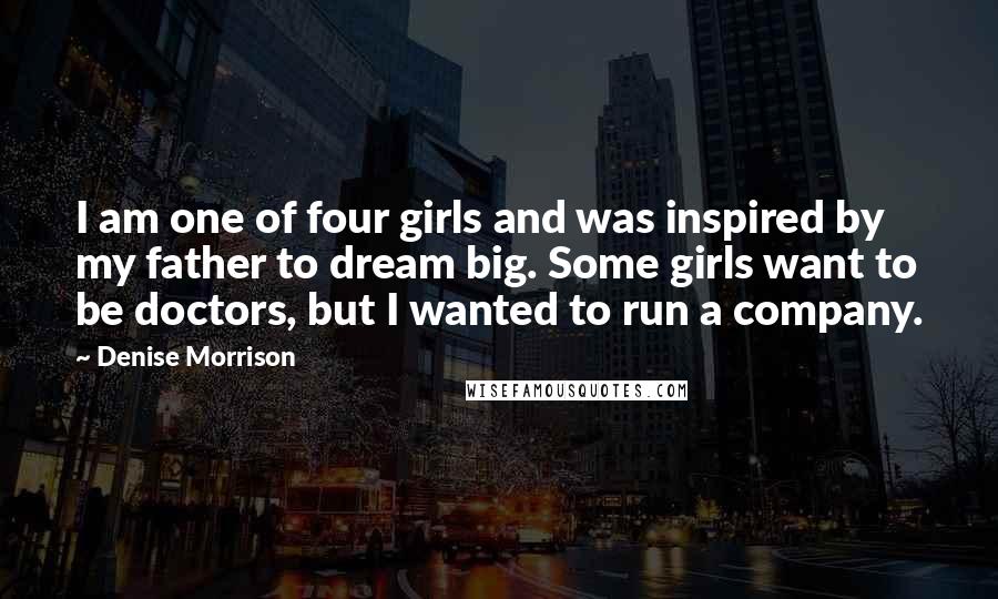 Denise Morrison Quotes: I am one of four girls and was inspired by my father to dream big. Some girls want to be doctors, but I wanted to run a company.