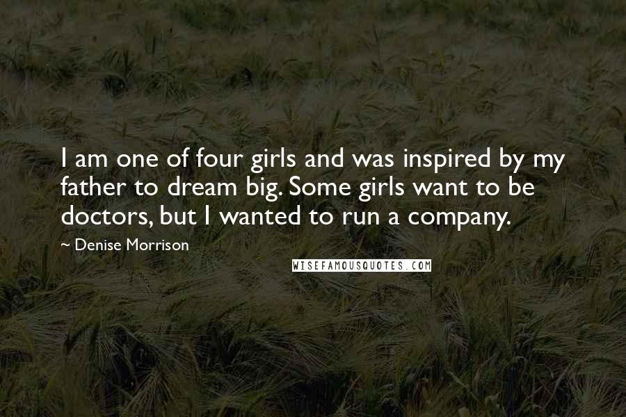 Denise Morrison Quotes: I am one of four girls and was inspired by my father to dream big. Some girls want to be doctors, but I wanted to run a company.
