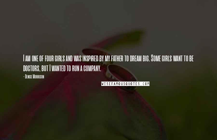 Denise Morrison Quotes: I am one of four girls and was inspired by my father to dream big. Some girls want to be doctors, but I wanted to run a company.