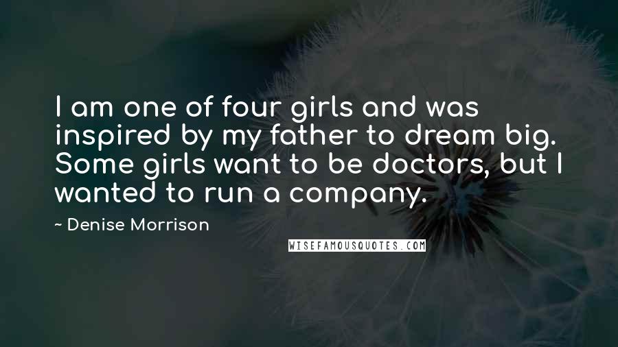 Denise Morrison Quotes: I am one of four girls and was inspired by my father to dream big. Some girls want to be doctors, but I wanted to run a company.