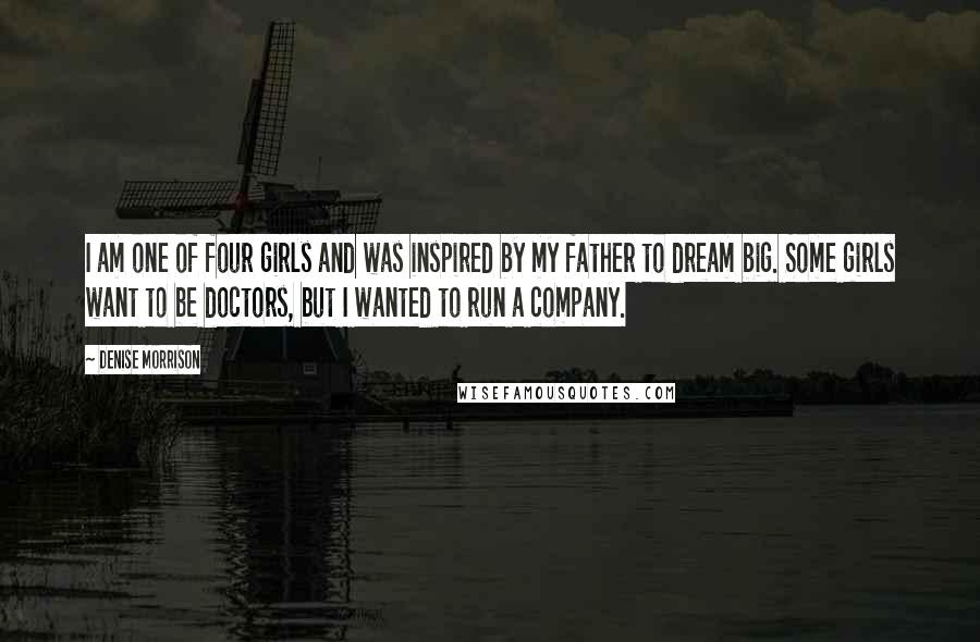 Denise Morrison Quotes: I am one of four girls and was inspired by my father to dream big. Some girls want to be doctors, but I wanted to run a company.
