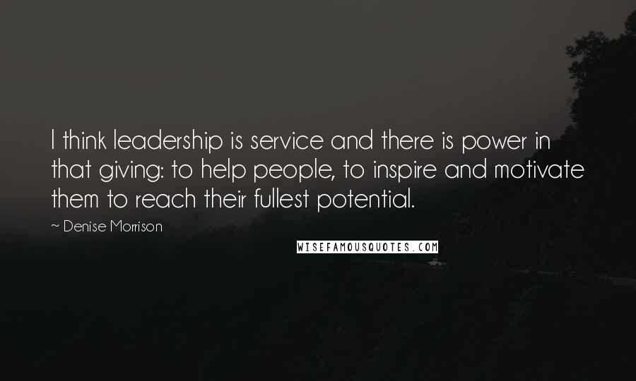 Denise Morrison Quotes: I think leadership is service and there is power in that giving: to help people, to inspire and motivate them to reach their fullest potential.