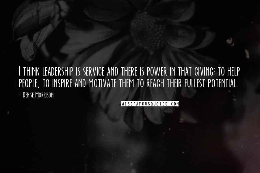 Denise Morrison Quotes: I think leadership is service and there is power in that giving: to help people, to inspire and motivate them to reach their fullest potential.