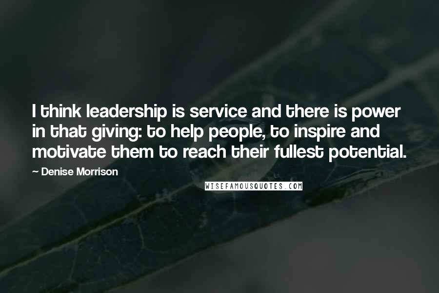 Denise Morrison Quotes: I think leadership is service and there is power in that giving: to help people, to inspire and motivate them to reach their fullest potential.