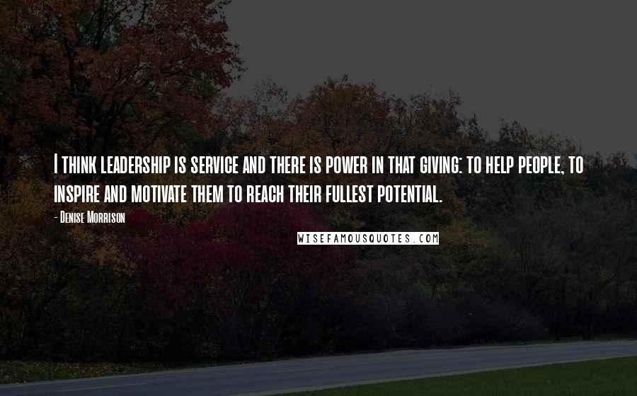 Denise Morrison Quotes: I think leadership is service and there is power in that giving: to help people, to inspire and motivate them to reach their fullest potential.