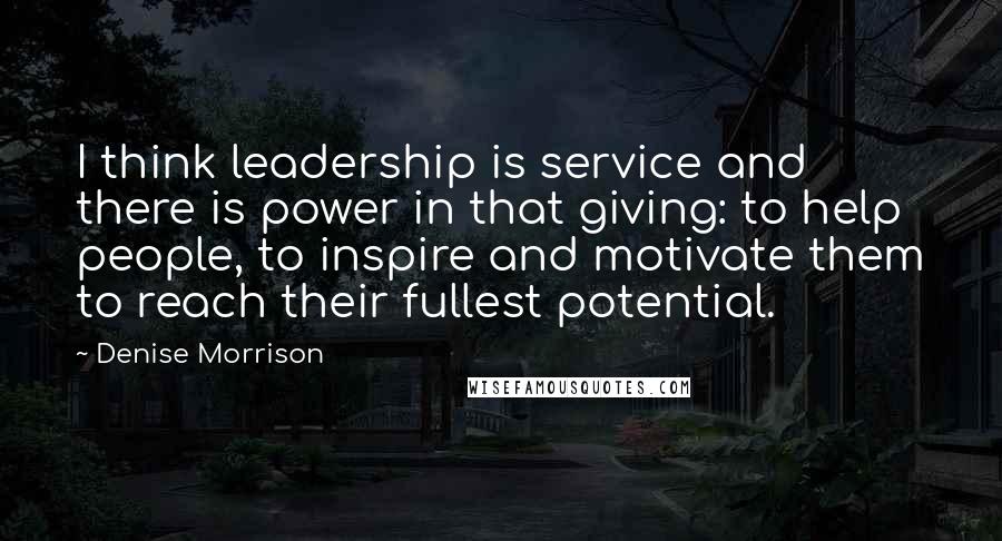 Denise Morrison Quotes: I think leadership is service and there is power in that giving: to help people, to inspire and motivate them to reach their fullest potential.