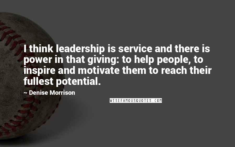 Denise Morrison Quotes: I think leadership is service and there is power in that giving: to help people, to inspire and motivate them to reach their fullest potential.