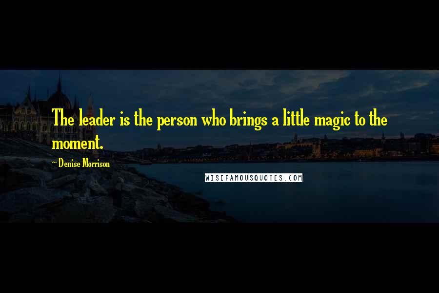 Denise Morrison Quotes: The leader is the person who brings a little magic to the moment.