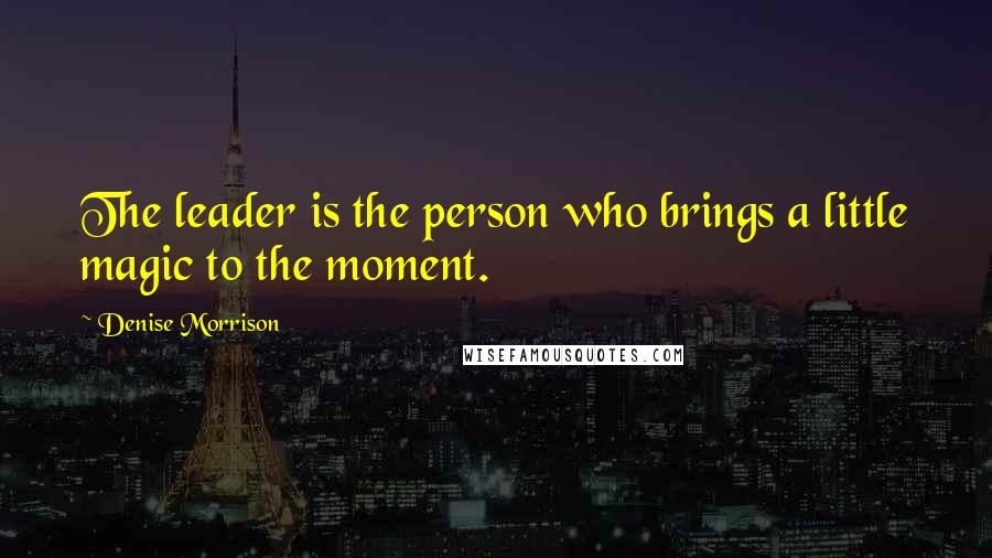 Denise Morrison Quotes: The leader is the person who brings a little magic to the moment.