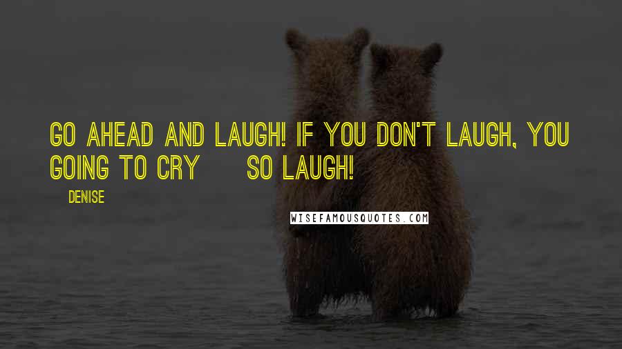 Denise Quotes: Go ahead and laugh! If you don't laugh, you going to cry ~ so laugh!