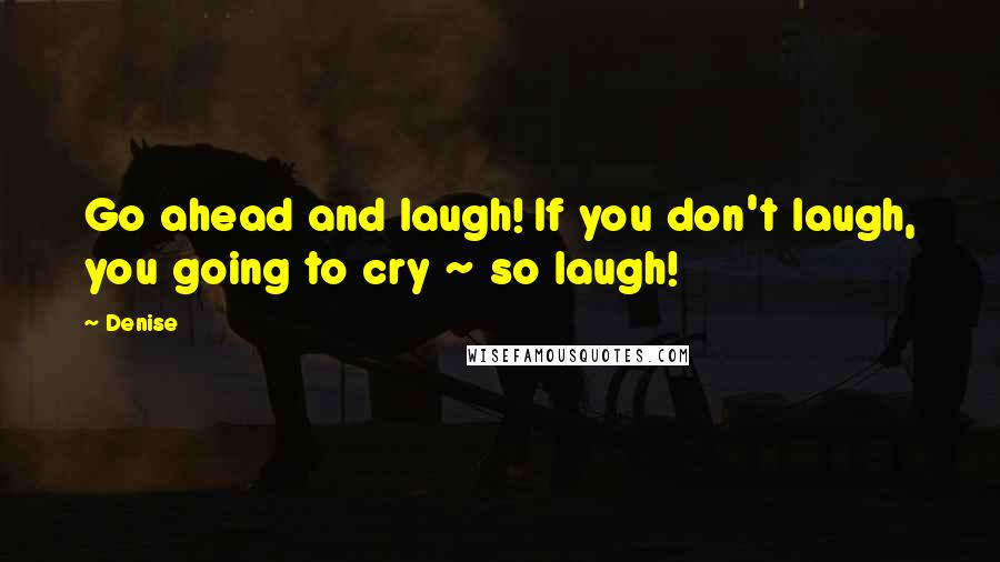 Denise Quotes: Go ahead and laugh! If you don't laugh, you going to cry ~ so laugh!