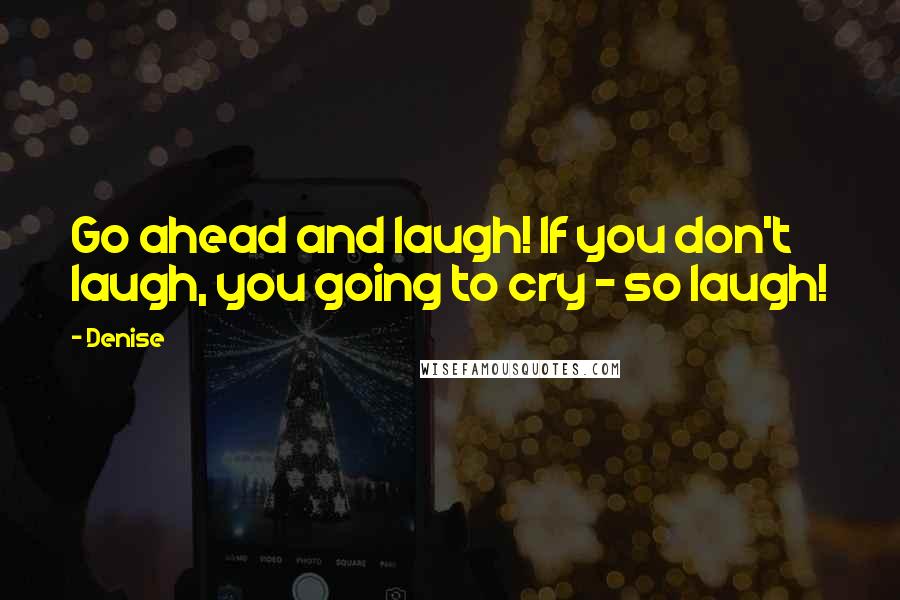 Denise Quotes: Go ahead and laugh! If you don't laugh, you going to cry ~ so laugh!