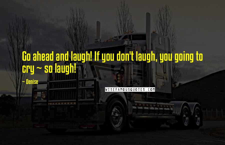 Denise Quotes: Go ahead and laugh! If you don't laugh, you going to cry ~ so laugh!