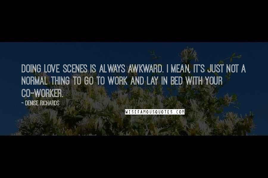 Denise Richards Quotes: Doing love scenes is always awkward. I mean, it's just not a normal thing to go to work and lay in bed with your co-worker.