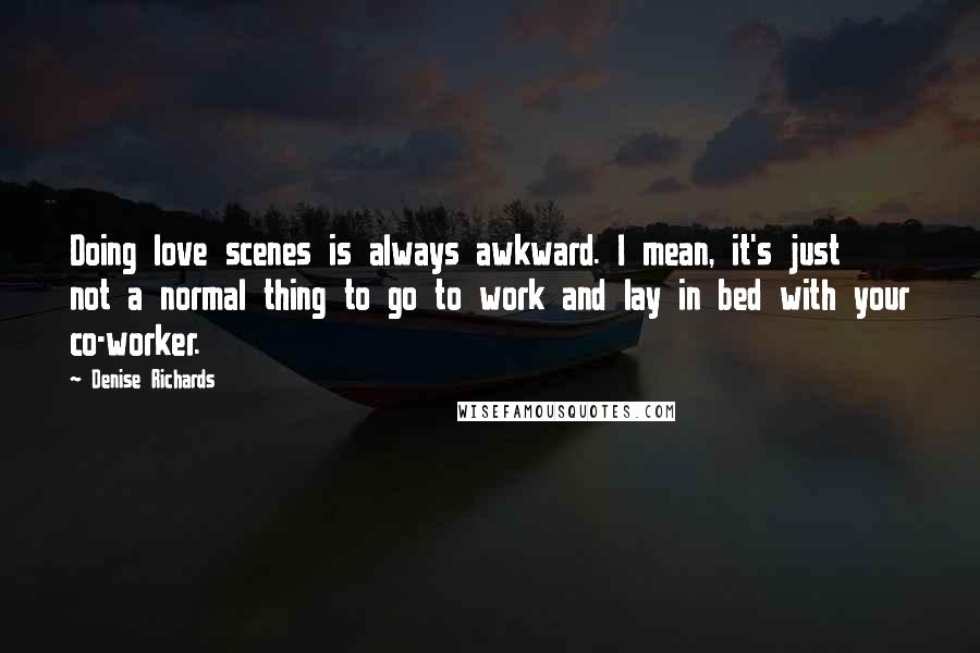 Denise Richards Quotes: Doing love scenes is always awkward. I mean, it's just not a normal thing to go to work and lay in bed with your co-worker.