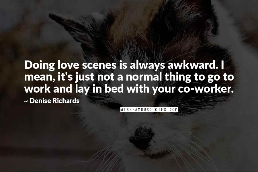 Denise Richards Quotes: Doing love scenes is always awkward. I mean, it's just not a normal thing to go to work and lay in bed with your co-worker.