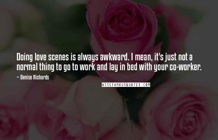 Denise Richards Quotes: Doing love scenes is always awkward. I mean, it's just not a normal thing to go to work and lay in bed with your co-worker.