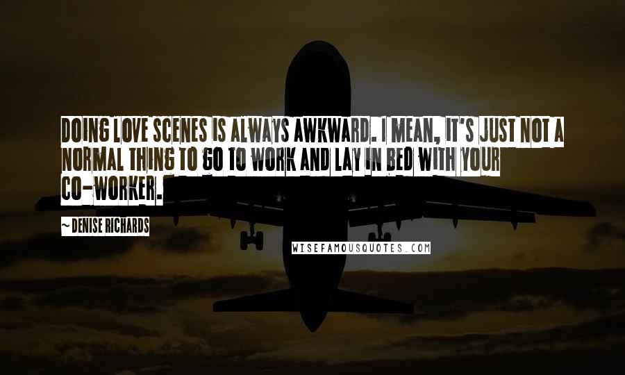 Denise Richards Quotes: Doing love scenes is always awkward. I mean, it's just not a normal thing to go to work and lay in bed with your co-worker.