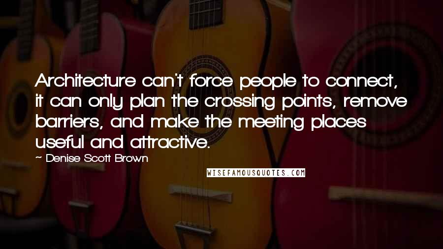 Denise Scott Brown Quotes: Architecture can't force people to connect, it can only plan the crossing points, remove barriers, and make the meeting places useful and attractive.