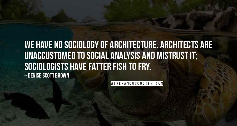 Denise Scott Brown Quotes: We have no sociology of architecture. Architects are unaccustomed to social analysis and mistrust it; sociologists have fatter fish to fry.