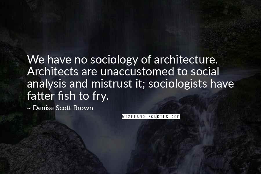 Denise Scott Brown Quotes: We have no sociology of architecture. Architects are unaccustomed to social analysis and mistrust it; sociologists have fatter fish to fry.