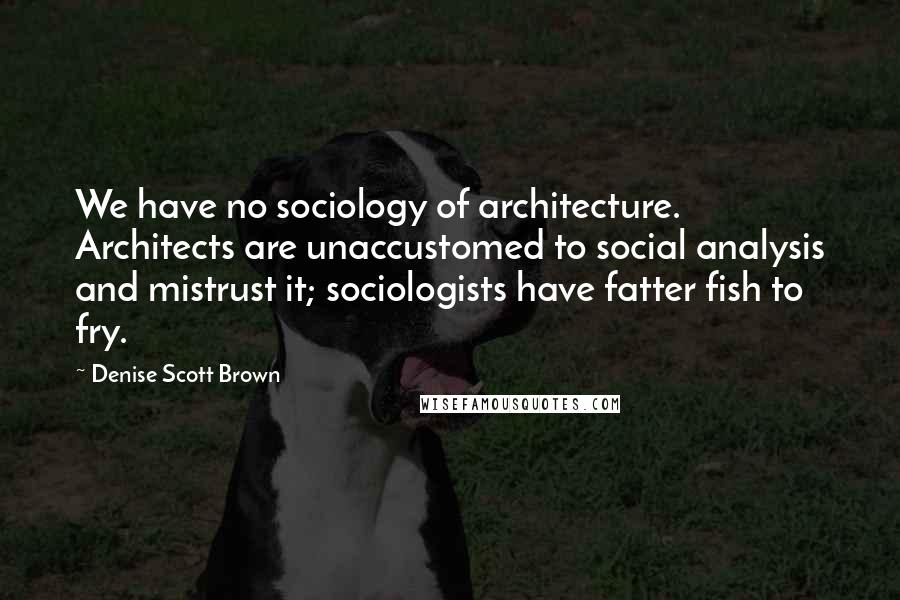 Denise Scott Brown Quotes: We have no sociology of architecture. Architects are unaccustomed to social analysis and mistrust it; sociologists have fatter fish to fry.