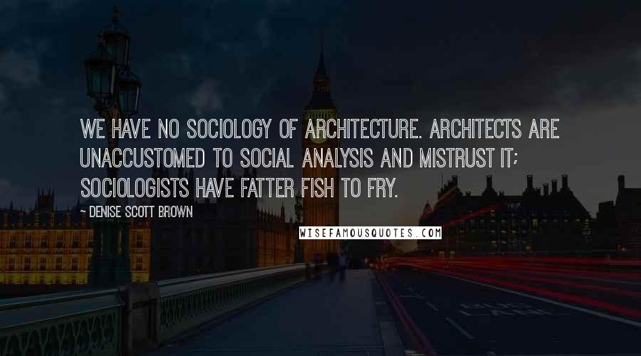 Denise Scott Brown Quotes: We have no sociology of architecture. Architects are unaccustomed to social analysis and mistrust it; sociologists have fatter fish to fry.