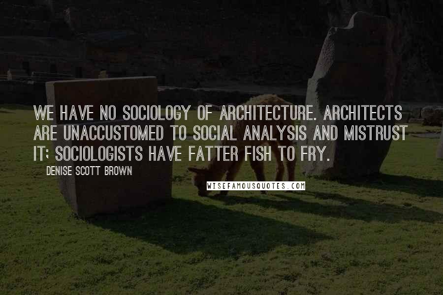 Denise Scott Brown Quotes: We have no sociology of architecture. Architects are unaccustomed to social analysis and mistrust it; sociologists have fatter fish to fry.