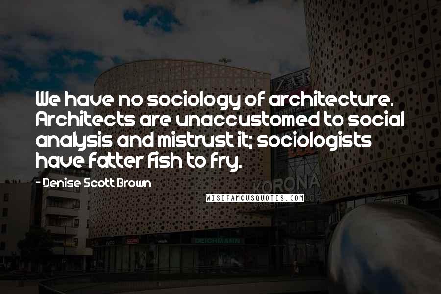 Denise Scott Brown Quotes: We have no sociology of architecture. Architects are unaccustomed to social analysis and mistrust it; sociologists have fatter fish to fry.