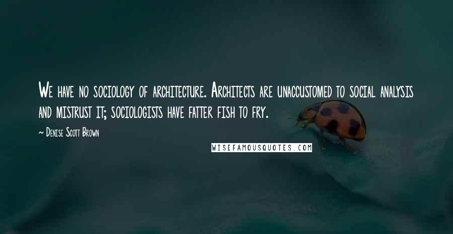 Denise Scott Brown Quotes: We have no sociology of architecture. Architects are unaccustomed to social analysis and mistrust it; sociologists have fatter fish to fry.