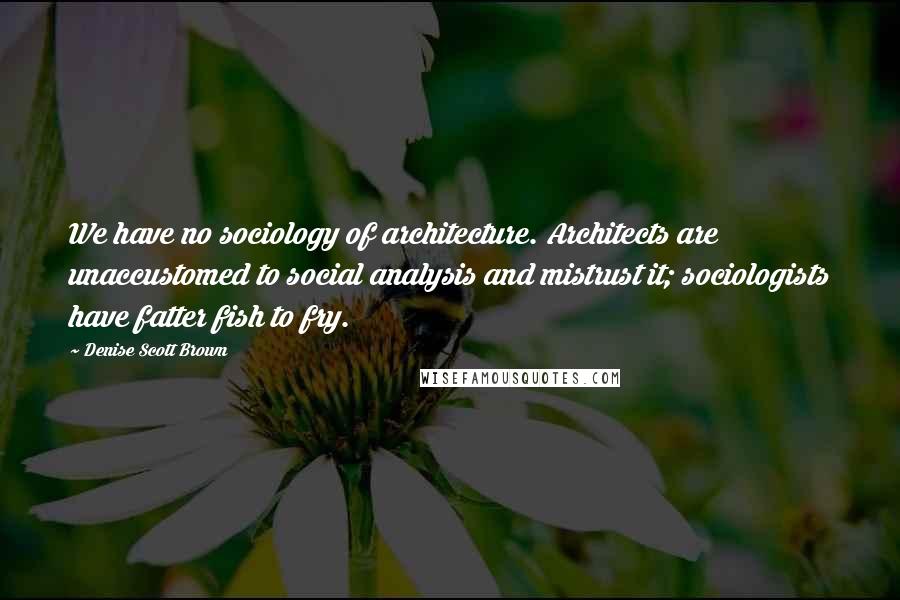 Denise Scott Brown Quotes: We have no sociology of architecture. Architects are unaccustomed to social analysis and mistrust it; sociologists have fatter fish to fry.