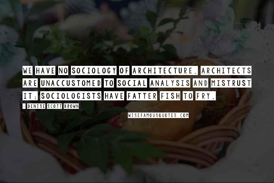 Denise Scott Brown Quotes: We have no sociology of architecture. Architects are unaccustomed to social analysis and mistrust it; sociologists have fatter fish to fry.