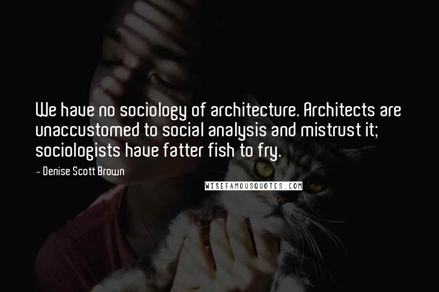 Denise Scott Brown Quotes: We have no sociology of architecture. Architects are unaccustomed to social analysis and mistrust it; sociologists have fatter fish to fry.