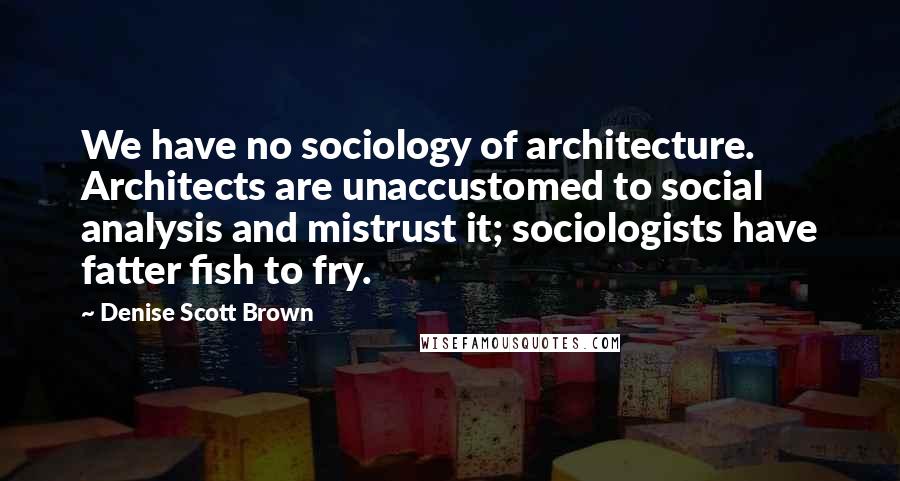 Denise Scott Brown Quotes: We have no sociology of architecture. Architects are unaccustomed to social analysis and mistrust it; sociologists have fatter fish to fry.