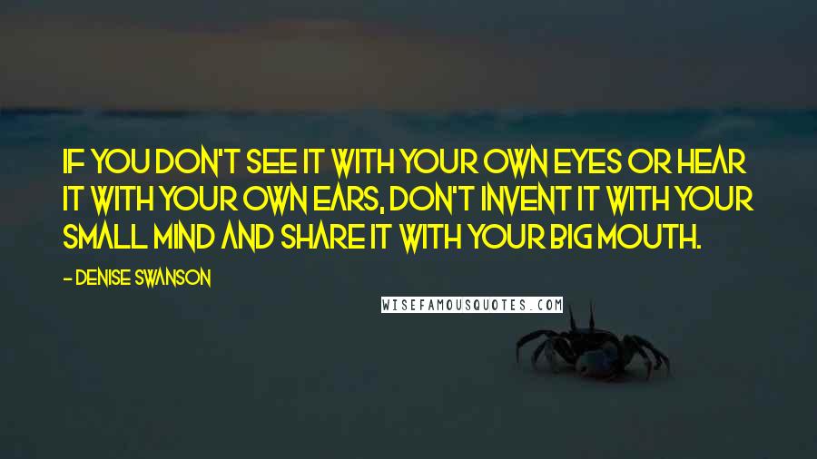 Denise Swanson Quotes: If you don't see it with your own eyes or hear it with your own ears, don't invent it with your small mind and share it with your big mouth.