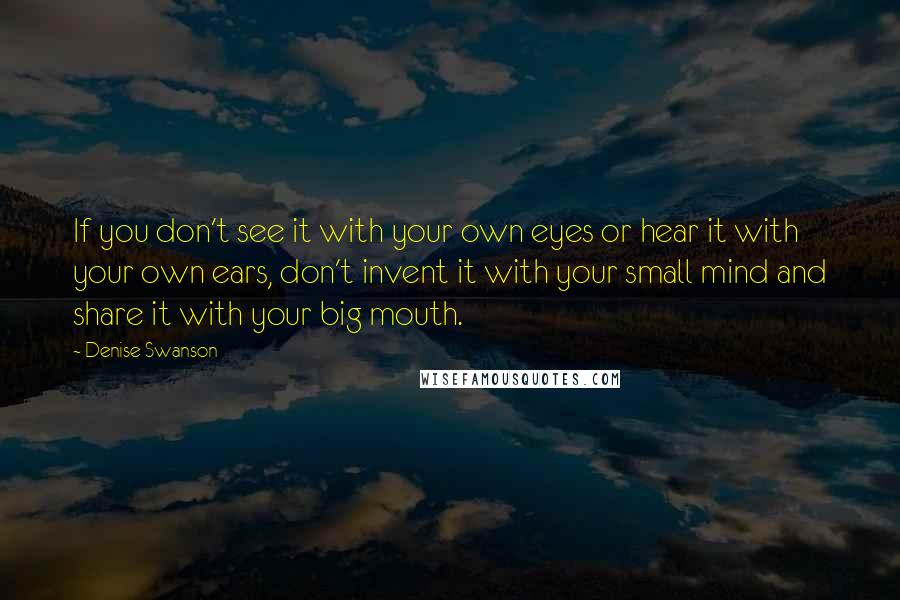 Denise Swanson Quotes: If you don't see it with your own eyes or hear it with your own ears, don't invent it with your small mind and share it with your big mouth.